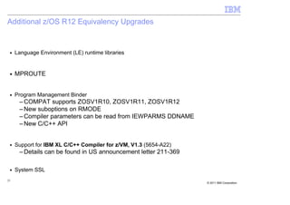 Additional z/OS R12 Equivalency Upgrades


 ■   Language Environment (LE) runtime libraries


 ■   MPROUTE


 ■   Program Management Binder
      – COMPAT supports ZOSV1R10, ZOSV1R11, ZOSV1R12
      – New suboptions on RMODE
      – Compiler parameters can be read from IEWPARMS DDNAME
      – New C/C++ API


 ■   Support for IBM XL C/C++ Compiler for z/VM, V1.3 (5654-A22)
      – Details can be found in US announcement letter 211-369

 ■   System SSL
25
                                                                   © 2011 IBM Corporation
 