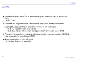 z/CMS


 ■   Previously shipped with z/VM as a sample program, now supported as an optional
     CMS
       – IPL ZCMS
 ■   Enables CMS programs to use z/Architecture instructions and 64-bit registers
 ■   Existing ESA/390 architecture programs continue to run unchanged
      – CMS not exploit memory above 2 GB
      – CMS does not provide memory management API for memory above 2 GB
 ■   Programs that examine or change architecture-sensitive memory locations (NUCON)
     must be updated in order to use z/CMS
 ■   No architectural support for XC mode
      – VM Data Spaces not available




26
                                                                                    © 2011 IBM Corporation
 