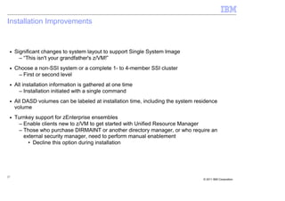 Installation Improvements


 ■   Significant changes to system layout to support Single System Image
       – “This isn't your grandfather's z/VM!”
 ■   Choose a non-SSI system or a complete 1- to 4-member SSI cluster
      – First or second level
 ■   All installation information is gathered at one time
       – Installation initiated with a single command
 ■   All DASD volumes can be labeled at installation time, including the system residence
     volume
 ■   Turnkey support for zEnterprise ensembles
      – Enable clients new to z/VM to get started with Unified Resource Manager
      – Those who purchase DIRMAINT or another directory manager, or who require an
        external security manager, need to perform manual enablement
          • Decline this option during installation




27
                                                                                   © 2011 IBM Corporation
 