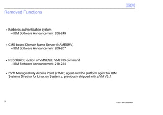 Removed Functions


 ■   Kerberos authentication system
      – IBM Software Announcement 208-249


 ■   CMS-based Domain Name Server (NAMESRV)
      – IBM Software Announcement 209-207


 ■   RESOURCE option of VMSES/E VMFINS command
      – IBM Software Announcement 210-234

 ■   z/VM Manageability Access Point (zMAP) agent and the platform agent for IBM
     Systems Director for Linux on System z, previously shipped with z/VM V6.1




28
                                                                               © 2011 IBM Corporation
 