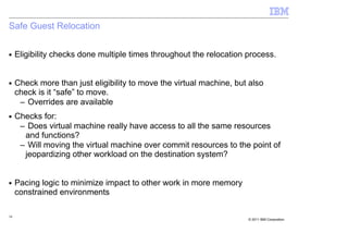 Safe Guest Relocation

■    Eligibility checks done multiple times throughout the relocation process.


■    Check more than just eligibility to move the virtual machine, but also
     check is it “safe” to move.
      – Overrides are available
■    Checks for:
      – Does virtual machine really have access to all the same resources
       and functions?
      – Will moving the virtual machine over commit resources to the point of
       jeopardizing other workload on the destination system?


■    Pacing logic to minimize impact to other work in more memory
     constrained environments

34
                                                                      © 2011 IBM Corporation
 