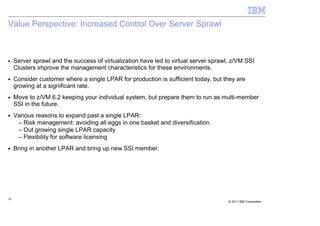 Value Perspective: Increased Control Over Server Sprawl



■    Server sprawl and the success of virtualization have led to virtual server sprawl, z/VM SSI
     Clusters improve the management characteristics for these environments.
■    Consider customer where a single LPAR for production is sufficient today, but they are
     growing at a significant rate.
■    Move to z/VM 6.2 keeping your individual system, but prepare them to run as multi-member
     SSI in the future.
■    Various reasons to expand past a single LPAR:
      – Risk management: avoiding all eggs in one basket and diversification.
      – Out growing single LPAR capacity
      – Flexibility for software licensing
■    Bring in another LPAR and bring up new SSI member.




36
                                                                                      © 2011 IBM Corporation
 