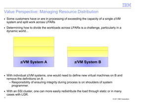 Value Perspective: Managing Resource Distribution
■    Some customers have or are in processing of exceeding the capacity of a single z/VM
     system and split work across LPARs
■    Determining how to divide the workloads across LPARs is a challenge, particularly in a
     dynamic world...




               z/VM System A                            z/VM System B


■    With individual z/VM systems, one would need to define new virtual machines on B and
     remove the definitions on A
       – Responsibility of ensuring integrity during process is on shoulders of system
         programmer.
■    With an SSI cluster, one can more easily redistribute the load through static or in many
     cases with LGR.
37
                                                                                      © 2011 IBM Corporation
 