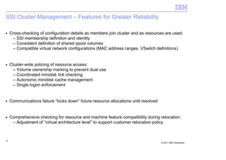 SSI Cluster Management – Features for Greater Reliability

■    Cross-checking of configuration details as members join cluster and as resources are used:
      – SSI membership definition and identity
      – Consistent definition of shared spool volumes
      – Compatible virtual network configurations (MAC address ranges, VSwitch definitions)


■    Cluster-wide policing of resource access:
       – Volume ownership marking to prevent dual use
       – Coordinated minidisk link checking
       – Autonomic minidisk cache management
       – Single logon enforcement


■    Communications failure “locks down” future resource allocations until resolved


■    Comprehensive checking for resource and machine feature compatibility during relocation:
      – Adjustment of “virtual architecture level” to support customer relocation policy



38
                                                                                      © 2011 IBM Corporation
 