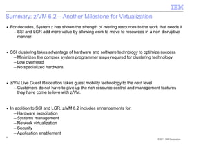 Summary: z/VM 6.2 – Another Milestone for Virtualization
■    For decades, System z has shown the strength of moving resources to the work that needs it
      – SSI and LGR add more value by allowing work to move to resources in a non-disruptive
         manner.


■    SSI clustering takes advantage of hardware and software technology to optimize success
      – Minimizes the complex system programmer steps required for clustering technology
      – Low overhead
      – No specialized hardware.


■    z/VM Live Guest Relocation takes guest mobility technology to the next level
       – Customers do not have to give up the rich resource control and management features
         they have come to love with z/VM.


■    In addition to SSI and LGR, z/VM 6.2 includes enhancements for:
       – Hardware exploitation
       – Systems management
       – Network virtualization
       – Security
       – Application enablement
39
                                                                                  © 2011 IBM Corporation
 