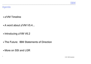 Agenda



    ■   z/VM Timeline


    ■   A word about z/VM V5.4...


    ■   Introducing z/VM V6.2


    ■   The Future: IBM Statements of Direction


    ■   More on SSI and LGR

4
                                                  © 2011 IBM Corporation
 