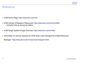 References



■    z/VM Home Page: http://www.ibm.com/vm/

■    z/VM Version 6 Release 2 Resources: http://www.ibm.com/vm/zvm620/
       – Includes links to announce letters

■    z/VM Single System Image Overview: http://www.ibm.com/vm/ssi/

■    Information on service required for z/VM when used managed by Unified Resource

     Manager: http://www.ibm.com/vm/service/vmrequrm.html




40
                                                                                © 2011 IBM Corporation
 