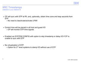 XRC Timestamps
VM64814 and VM64816


 ■   CP will sync with STP at IPL and, optionally, obtain time zone and leap seconds from
     STP
      – No need to deactivate/activate LPAR


 ■   Correct time will be placed in all host and guest I/O
      – CP will monitor STP time signals


 ■   Enabled via SYSTEM CONFIG with option to skip timestamp or delay I/O if CP is
     unable to sync with STP


 ■   No virtualization of STP
      – Option for 2nd level systems to stamp I/O without use of STP




43
                                                                                   © 2011 IBM Corporation
 