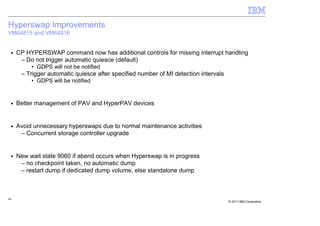 Hyperswap Improvements
VM64815 and VM64816


 ■   CP HYPERSWAP command now has additional controls for missing interrupt handling
      – Do not trigger automatic quiesce (default)
          • GDPS will not be notified
      – Trigger automatic quiesce after specified number of MI detection intervals
          • GDPS will be notified


 ■   Better management of PAV and HyperPAV devices


 ■   Avoid unnecessary hyperswaps due to normal maintenance activities
      – Concurrent storage controller upgrade


 ■   New wait state 9060 if abend occurs when Hyperswap is in progress
      – no checkpoint taken, no automatic dump
      – restart dump if dedicated dump volume, else standalone dump



44
                                                                                     © 2011 IBM Corporation
 