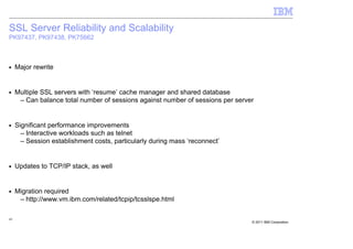 SSL Server Reliability and Scalability
PK97437, PK97438, PK75662



■    Major rewrite


■    Multiple SSL servers with ‘resume’ cache manager and shared database
      – Can balance total number of sessions against number of sessions per server


■    Significant performance improvements
       – Interactive workloads such as telnet
       – Session establishment costs, particularly during mass ‘reconnect’


■    Updates to TCP/IP stack, as well


■    Migration required
      – http://www.vm.ibm.com/related/tcpip/tcsslspe.html

45
                                                                                 © 2011 IBM Corporation
 
