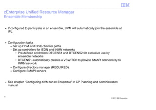 zEnterprise Unified Resource Manager
Ensemble Membership

 ■   If configured to participate in an ensemble, z/VM will automatically join the ensemble at
     IPL


 ■   Configuration tasks
      – Set up OSM and OSX channel paths
      – Set up controllers for IEDN and INMN networks
          • Pre-defined controllers DTCENS1 and DTCENS2 for exclusive use by
            ensemble networks
          • DTCENS1 automatically creates a VSWITCH to provide SMAPI connectivity to
            INMN network
      – Configure directory manager (REQUIRED)
      – Configure SMAPI servers


 ■   See chapter "Configuring z/VM for an Ensemble" in CP Planning and Administration
     manual


48
                                                                                     © 2011 IBM Corporation
 