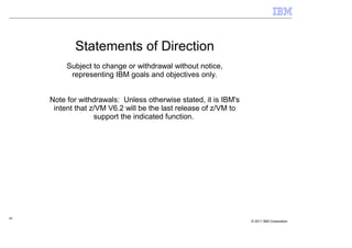 Statements of Direction
          Subject to change or withdrawal without notice,
           representing IBM goals and objectives only.


     Note for withdrawals: Unless otherwise stated, it is IBM's
      intent that z/VM V6.2 will be the last release of z/VM to
                   support the indicated function.




49
                                                                  © 2011 IBM Corporation
 