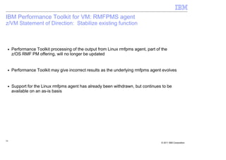 IBM Performance Toolkit for VM: RMFPMS agent
z/VM Statement of Direction: Stabilize existing function



 ■   Performance Toolkit processing of the output from Linux rmfpms agent, part of the
     z/OS RMF PM offering, will no longer be updated


 ■   Performance Toolkit may give incorrect results as the underlying rmfpms agent evolves


 ■   Support for the Linux rmfpms agent has already been withdrawn, but continues to be
     available on an as-is basis




54
                                                                                   © 2011 IBM Corporation
 