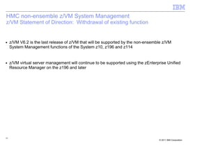 HMC non-ensemble z/VM System Management
z/VM Statement of Direction: Withdrawal of existing function


■    z/VM V6.2 is the last release of z/VM that will be supported by the non-ensemble z/VM
     System Management functions of the System z10, z196 and z114


■    z/VM virtual server management will continue to be supported using the zEnterprise Unified
     Resource Manager on the z196 and later




55
                                                                                   © 2011 IBM Corporation
 