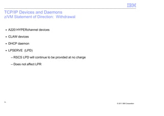 TCP/IP Devices and Daemons
z/VM Statement of Direction: Withdrawal


 ■   A220 HYPERchannel devices

 ■   CLAW devices

 ■   DHCP daemon

 ■   LPSERVE (LPD)

      – RSCS LPD will continue to be provided at no charge

      – Does not affect LPR




56
                                                             © 2011 IBM Corporation
 