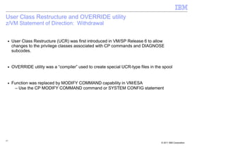 User Class Restructure and OVERRIDE utility
z/VM Statement of Direction: Withdrawal


 ■   User Class Restructure (UCR) was first introduced in VM/SP Release 6 to allow
     changes to the privilege classes associated with CP commands and DIAGNOSE
     subcodes.


 ■   OVERRIDE utility was a “compiler” used to create special UCR-type files in the spool


 ■   Function was replaced by MODIFY COMMAND capability in VM/ESA
      – Use the CP MODIFY COMMAND command or SYSTEM CONFIG statement




57
                                                                                   © 2011 IBM Corporation
 