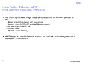Cross System Extensions (CSE)
z/VM Statement of Direction: Withdrawal


 ■   The z/VM Single System Image (VMSSI) feature replaces the functions provided by
     CSE:
      – Logon once in the cluster, with exceptions
      – Cross-system MESSAGE and QUERY commands
      – Cross-system LINK (XLINK)
      – Shared spool
      – Shared source directory

 ■   VMSSI brings additional value such as autonomic minidisk cache management and a
     single point of maintenance




58
                                                                               © 2011 IBM Corporation
 