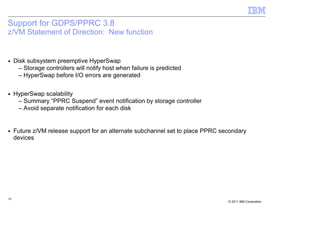 Support for GDPS/PPRC 3.8
z/VM Statement of Direction: New function


■    Disk subsystem preemptive HyperSwap
       – Storage controllers will notify host when failure is predicted
       – HyperSwap before I/O errors are generated

■    HyperSwap scalability
      – Summary “PPRC Suspend” event notification by storage controller
      – Avoid separate notification for each disk


■    Future z/VM release support for an alternate subchannel set to place PPRC secondary
     devices




59
                                                                                 © 2011 IBM Corporation
 