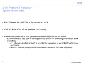 z/VM Version 5 Release 4
System z9 and older



■   End of Service for z/VM V5.4 is September 30, 2013


■   z/VM V5.4 and z/VM V6 are available concurrently


■   Clients with System z9 or prior generations should acquire z/VM V5.4 now
      – Excellent time to also look at moving to newer processor technology with recent z114
        availability.
          • z114 Servers are fast enough to provide the equivalent of six z9 EC IFLs for most
            workloads
          • Need to validate processor and memory requirements for these migrations.




6
                                                                                   © 2011 IBM Corporation
 