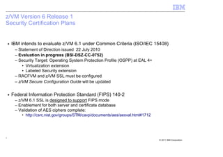 z/VM Version 6 Release 1
Security Certification Plans


    ■   IBM intends to evaluate z/VM 6.1 under Common Criteria (ISO/IEC 15408)
         – Statement of Direction issued 22 July 2010
         – Evaluation in progress (BSI-DSZ-CC-0752)
         – Security Target: Operating System Protection Profile (OSPP) at EAL 4+
             • Virtualization extension
             • Labeled Security extension
         – RACFVM and z/VM SSL must be configured
         – z/VM Secure Configuration Guide will be updated

    ■   Federal Information Protection Standard (FIPS) 140-2
         – z/VM 6.1 SSL is designed to support FIPS mode
         – Enablement for both server and certificate database
         – Validation of AES ciphers complete:
            • http://csrc.nist.gov/groups/STM/cavp/documents/aes/aesval.html#1712




7
                                                                                    © 2011 IBM Corporation
 