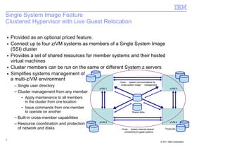 Single System Image Feature
Clustered Hypervisor with Live Guest Relocation

    ■   Provided as an optional priced feature.
    ■   Connect up to four z/VM systems as members of a Single System Image
        (SSI) cluster
    ■   Provides a set of shared resources for member systems and their hosted
        virtual machines
    ■   Cluster members can be run on the same or different System z servers
    ■   Simplifies systems management of
        a multi-z/VM environment
                                                            Cross - system communications for
         – Single user directory                           “ single system image ” management
                                                  z/VM 1                                                 z/VM 3
         – Cluster management from any member
            • Apply maintenance to all members
              in the cluster from one location
            • Issue commands from one member
              to operate on another                                    Shared disks

         – Built-in cross-member capabilities
                                                  z/VM 2                                                 z/VM 4
         – Resource coordination and protection
           of network and disks                              Cross - system external network        Private disks
                                                               connectivity for guest systems


9
                                                                                                © 2011 IBM Corporation
 