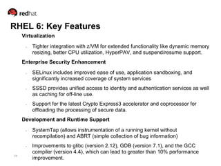 RHEL 6: Key Features
     Virtualization

      ●   Tighter integration with z/VM for extended functionality like dynamic memory
          resizing, better CPU utilization, HyperPAV, and suspend/resume support.
     Enterprise Security Enhancement

      ●   SELinux includes improved ease of use, application sandboxing, and
          significantly increased coverage of system services
      ●   SSSD provides unified access to identity and authentication services as well
          as caching for off-line use.
      ●   Support for the latest Crypto Express3 accelerator and coprocessor for
          offloading the processing of secure data.
     Development and Runtime Support
      ●   SystemTap (allows instrumentation of a running kernel without
          recompilation) and ABRT (simple collection of bug information)
      ●   Improvements to glibc (version 2.12), GDB (version 7.1), and the GCC
          compiler (version 4.4), which can lead to greater than 10% performance
11
          improvement.
 