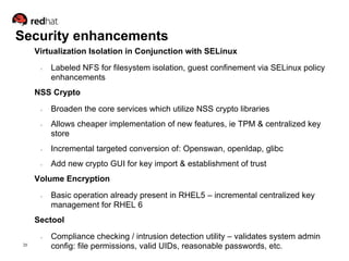 Security enhancements
      Virtualization Isolation in Conjunction with SELinux

       ●   Labeled NFS for filesystem isolation, guest confinement via SELinux policy
           enhancements
      NSS Crypto

       ●   Broaden the core services which utilize NSS crypto libraries
       ●   Allows cheaper implementation of new features, ie TPM & centralized key
           store
       ●   Incremental targeted conversion of: Openswan, openldap, glibc
       ●   Add new crypto GUI for key import & establishment of trust
      Volume Encryption
       ●   Basic operation already present in RHEL5 – incremental centralized key
           management for RHEL 6
      Sectool
       ●   Compliance checking / intrusion detection utility – validates system admin
 20
           config: file permissions, valid UIDs, reasonable passwords, etc.
 