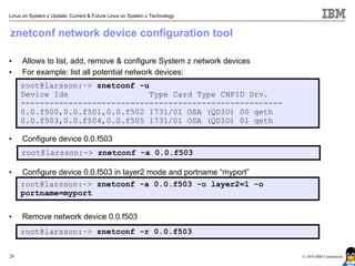Linux on System z Update: Current & Future Linux on System z Technology


znetconf network device configuration tool

•    Allows to list, add, remove & configure System z network devices
•    For example: list all potential network devices:
     root@larsson:~> znetconf -u
     Device Ids                  Type Card Type CHPID Drv.
     -------------------------------------------------------
     0.0.f500,0.0.f501,0.0.f502 1731/01 OSA (QDIO) 00 qeth
     0.0.f503,0.0.f504,0.0.f505 1731/01 OSA (QDIO) 01 qeth

•    Configure device 0.0.f503
     root@larsson:~> znetconf -a 0.0.f503

•    Configure device 0.0.f503 in layer2 mode and portname “myport”
     root@larsson:~> znetconf -a 0.0.f503 -o layer2=1 -o
     portname=myport


•    Remove network device 0.0.f503
     root@larsson:~> znetconf -r 0.0.f503


26                                                                        © 2010 IBM Corporation
 