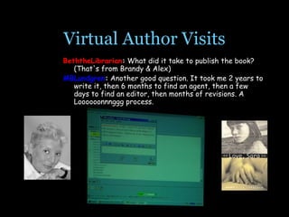 Virtual Author Visits BeththeLibrarian :  What did it take to publish the book? (That's from Brandy & Alex)  MBLundgren :  Another good question. It took me 2 years to write it, then 6 months to find an agent, then a few days to find an editor, then months of revisions. A Loooooonnnggg process.                   