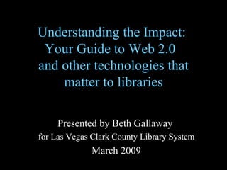 Understanding the Impact:  Your Guide to Web 2.0  and other technologies that matter to libraries Presented by Beth Gallaway  for Las Vegas Clark County Library System March 2009 