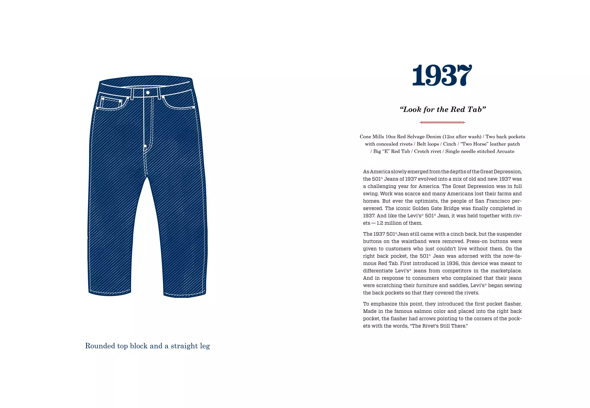 AsAmericaslowlyemergedfromthedepthsoftheGreatDepression,
the 501® Jeans of 1937 evolved into a mix of old and new. 1937 was
a challenging year for America. The Great Depression was in full
swing. Work was scarce and many Americans lost their farms and
homes. But ever the optimists, the people of San Francisco per-
severed. The iconic Golden Gate Bridge was finally completed in
1937. And like the Levi’s® 501® Jean, it was held together with riv-
ets — 1.2 million of them.
The 1937 501®Jean still came with a cinch back, but the suspender
buttons on the waistband were removed. Press-on buttons were
given to customers who just couldn't live without them. On the
right back pocket, the 501® Jean was adorned with the now-fa-
mous Red Tab. First introduced in 1936, this device was meant to
differentiate Levi's® jeans from competitors in the marketplace.
And in response to consumers who complained that their jeans
were scratching their furniture and saddles, Levi's® began sewing
the back pockets so that they covered the rivets.
To emphasize this point, they introduced the first pocket flasher.
Made in the famous salmon color and placed into the right back
pocket, the flasher had arrows pointing to the corners of the pock-
ets with the words, “The Rivet's Still There.”
Cone Mills 10oz Red Selvage Denim (12oz after wash) / Two back pockets
with concealed rivets / Belt loops / Cinch / “Two Horse” leather patch
/ Big “E” Red Tab / Crotch rivet / Single needle stitched Arcuate
1937
“Look for the Red Tab”
Rounded top block and a straight leg
 