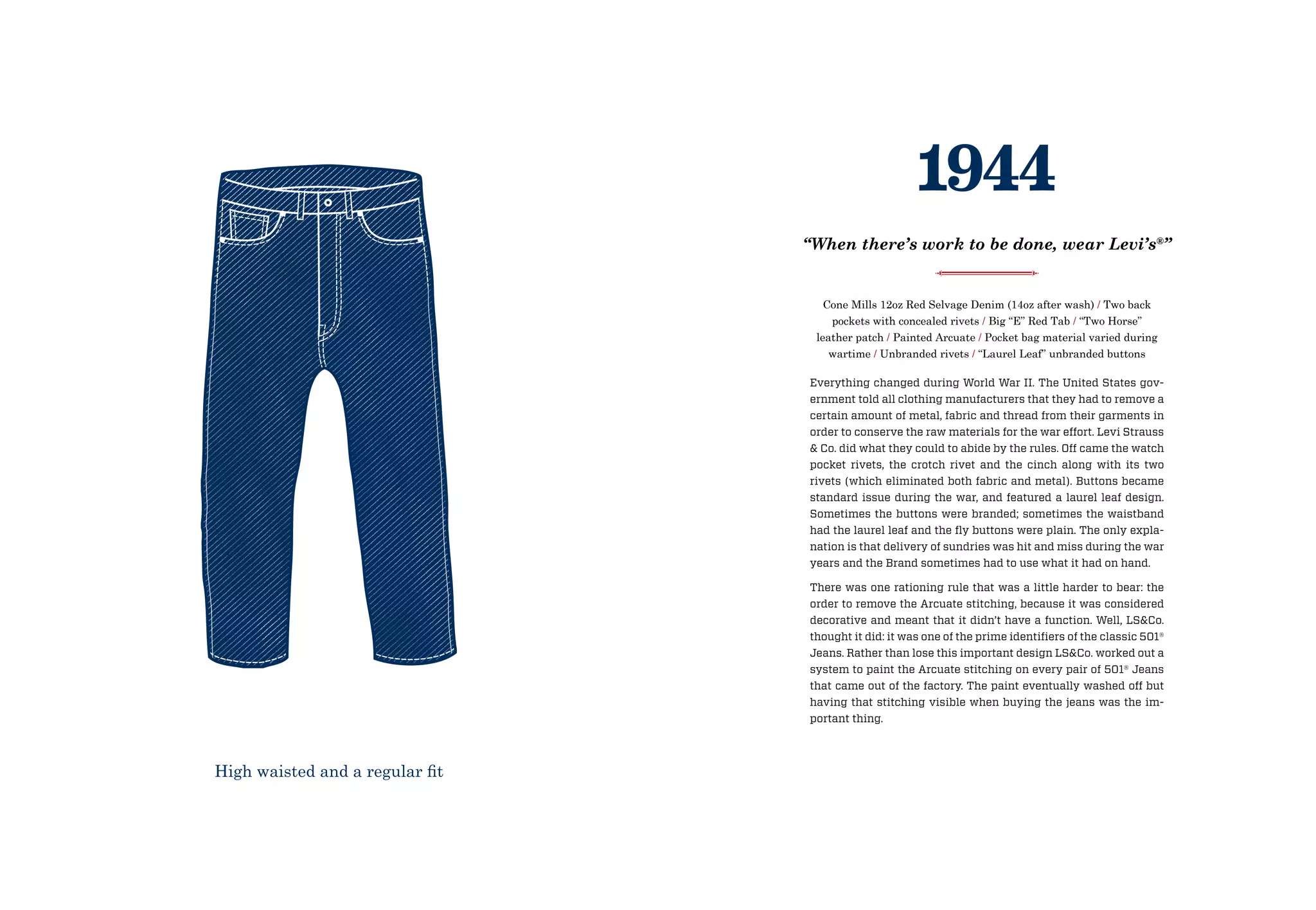 Everything changed during World War II. The United States gov-
ernment told all clothing manufacturers that they had to remove a
certain amount of metal, fabric and thread from their garments in
order to conserve the raw materials for the war effort. Levi Strauss
 Co. did what they could to abide by the rules. Off came the watch
pocket rivets, the crotch rivet and the cinch along with its two
rivets (which eliminated both fabric and metal). Buttons became
standard issue during the war, and featured a laurel leaf design.
Sometimes the buttons were branded; sometimes the waistband
had the laurel leaf and the fly buttons were plain. The only expla-
nation is that delivery of sundries was hit and miss during the war
years and the Brand sometimes had to use what it had on hand.
There was one rationing rule that was a little harder to bear: the
order to remove the Arcuate stitching, because it was considered
decorative and meant that it didn’t have a function. Well, LSCo.
thought it did: it was one of the prime identifiers of the classic 501®
Jeans. Rather than lose this important design LSCo. worked out a
system to paint the Arcuate stitching on every pair of 501® Jeans
that came out of the factory. The paint eventually washed off but
having that stitching visible when buying the jeans was the im-
portant thing.
Cone Mills 12oz Red Selvage Denim (14oz after wash) / Two back
pockets with concealed rivets / Big “E” Red Tab / “Two Horse”
leather patch / Painted Arcuate / Pocket bag material varied during
wartime / Unbranded rivets / “Laurel Leaf” unbranded buttons
1944
“When there’s work to be done, wear Levi’s®
”
High waisted and a regular fit
 