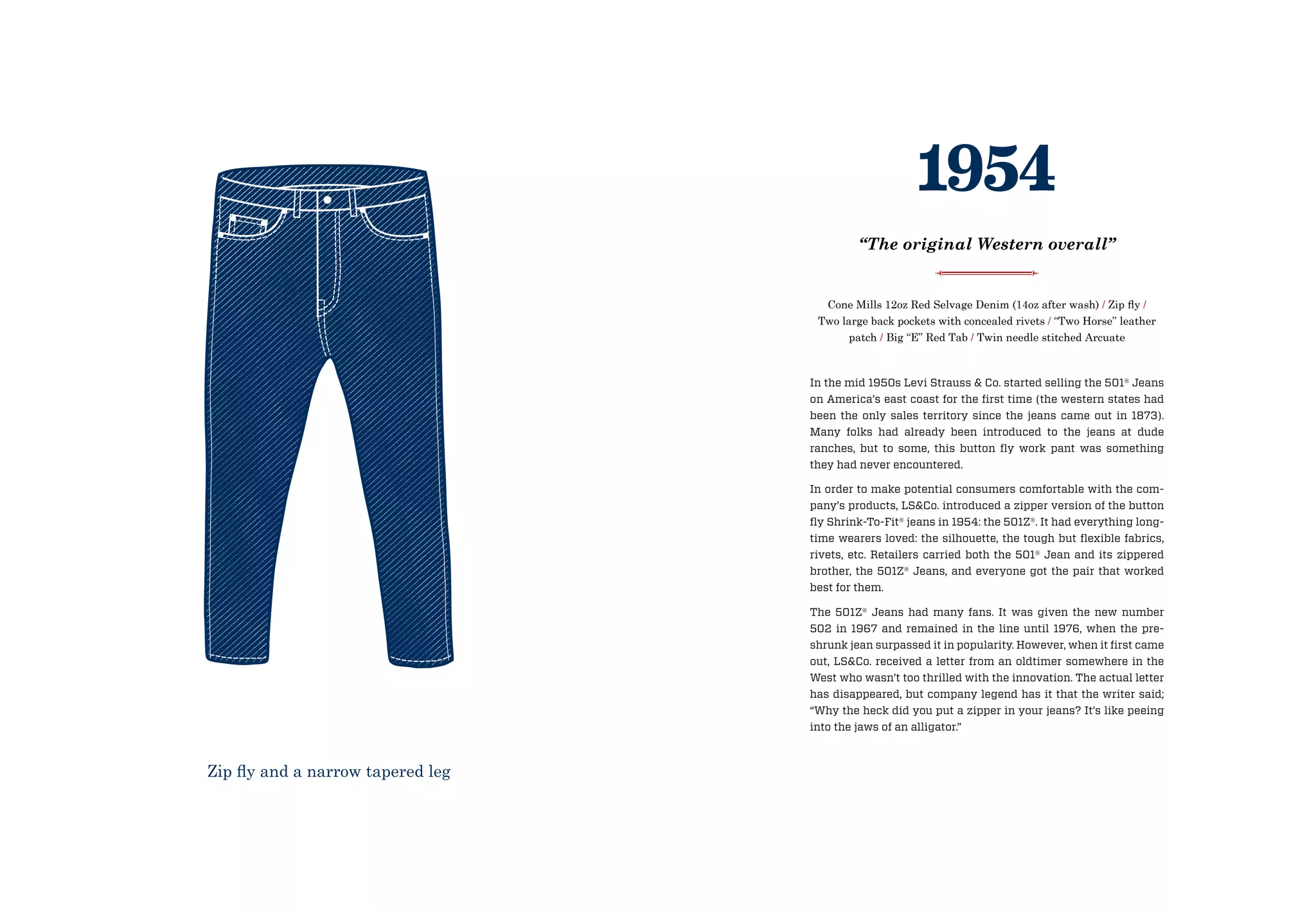 In the mid 1950s Levi Strauss  Co. started selling the 501® Jeans
on America’s east coast for the first time (the western states had
been the only sales territory since the jeans came out in 1873).
Many folks had already been introduced to the jeans at dude
ranches, but to some, this button fly work pant was something
they had never encountered.
In order to make potential consumers comfortable with the com-
pany’s products, LSCo. introduced a zipper version of the button
fly Shrink-To-Fit® jeans in 1954: the 501Z®. It had everything long-
time wearers loved: the silhouette, the tough but flexible fabrics,
rivets, etc. Retailers carried both the 501® Jean and its zippered
brother, the 501Z® Jeans, and everyone got the pair that worked
best for them.
The 501Z® Jeans had many fans. It was given the new number
502 in 1967 and remained in the line until 1976, when the pre-
shrunk jean surpassed it in popularity. However, when it first came
out, LSCo. received a letter from an oldtimer somewhere in the
West who wasn’t too thrilled with the innovation. The actual letter
has disappeared, but company legend has it that the writer said;
“Why the heck did you put a zipper in your jeans? It’s like peeing
into the jaws of an alligator.”
Cone Mills 12oz Red Selvage Denim (14oz after wash) / Zip fly /
Two large back pockets with concealed rivets / “Two Horse” leather
patch / Big “E” Red Tab / Twin needle stitched Arcuate
1954
“The original Western overall”
Zip fly and a narrow tapered leg
 