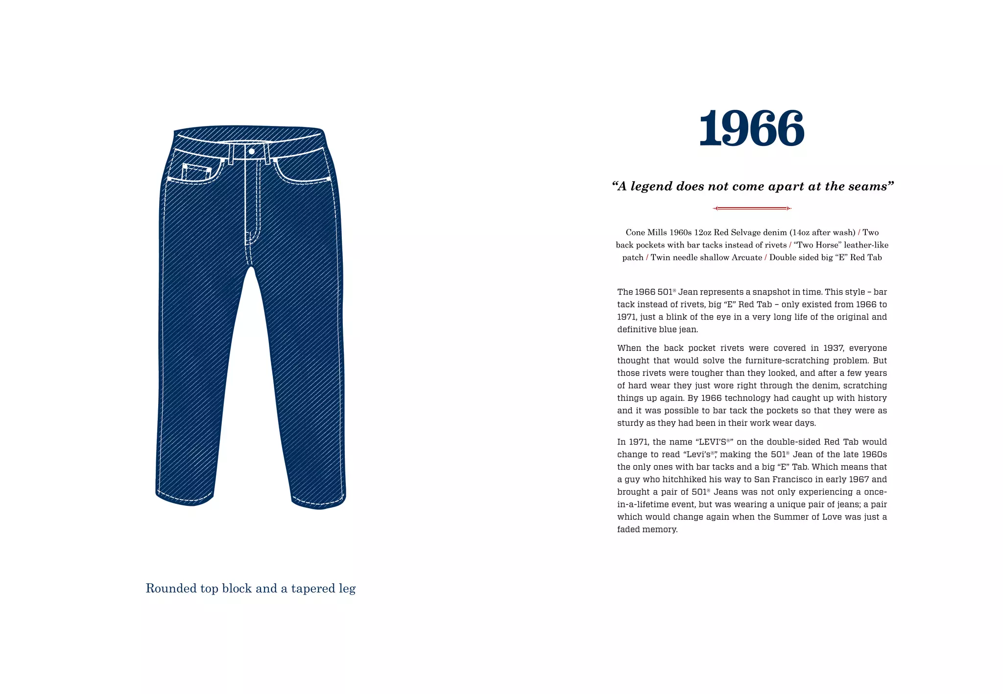 The 1966 501® Jean represents a snapshot in time. This style – bar
tack instead of rivets, big “E” Red Tab – only existed from 1966 to
1971, just a blink of the eye in a very long life of the original and
definitive blue jean.
When the back pocket rivets were covered in 1937, everyone
thought that would solve the furniture-scratching problem. But
those rivets were tougher than they looked, and after a few years
of hard wear they just wore right through the denim, scratching
things up again. By 1966 technology had caught up with history
and it was possible to bar tack the pockets so that they were as
sturdy as they had been in their work wear days.
In 1971, the name “LEVI’S®” on the double-sided Red Tab would
change to read “Levi’s®”, making the 501® Jean of the late 1960s
the only ones with bar tacks and a big “E” Tab. Which means that
a guy who hitchhiked his way to San Francisco in early 1967 and
brought a pair of 501® Jeans was not only experiencing a once-
in-a-lifetime event, but was wearing a unique pair of jeans; a pair
which would change again when the Summer of Love was just a
faded memory.
Cone Mills 1960s 12oz Red Selvage denim (14oz after wash) / Two
back pockets with bar tacks instead of rivets / “Two Horse” leather-like
patch / Twin needle shallow Arcuate / Double sided big “E” Red Tab
1966
“A legend does not come apart at the seams”
Rounded top block and a tapered leg
 