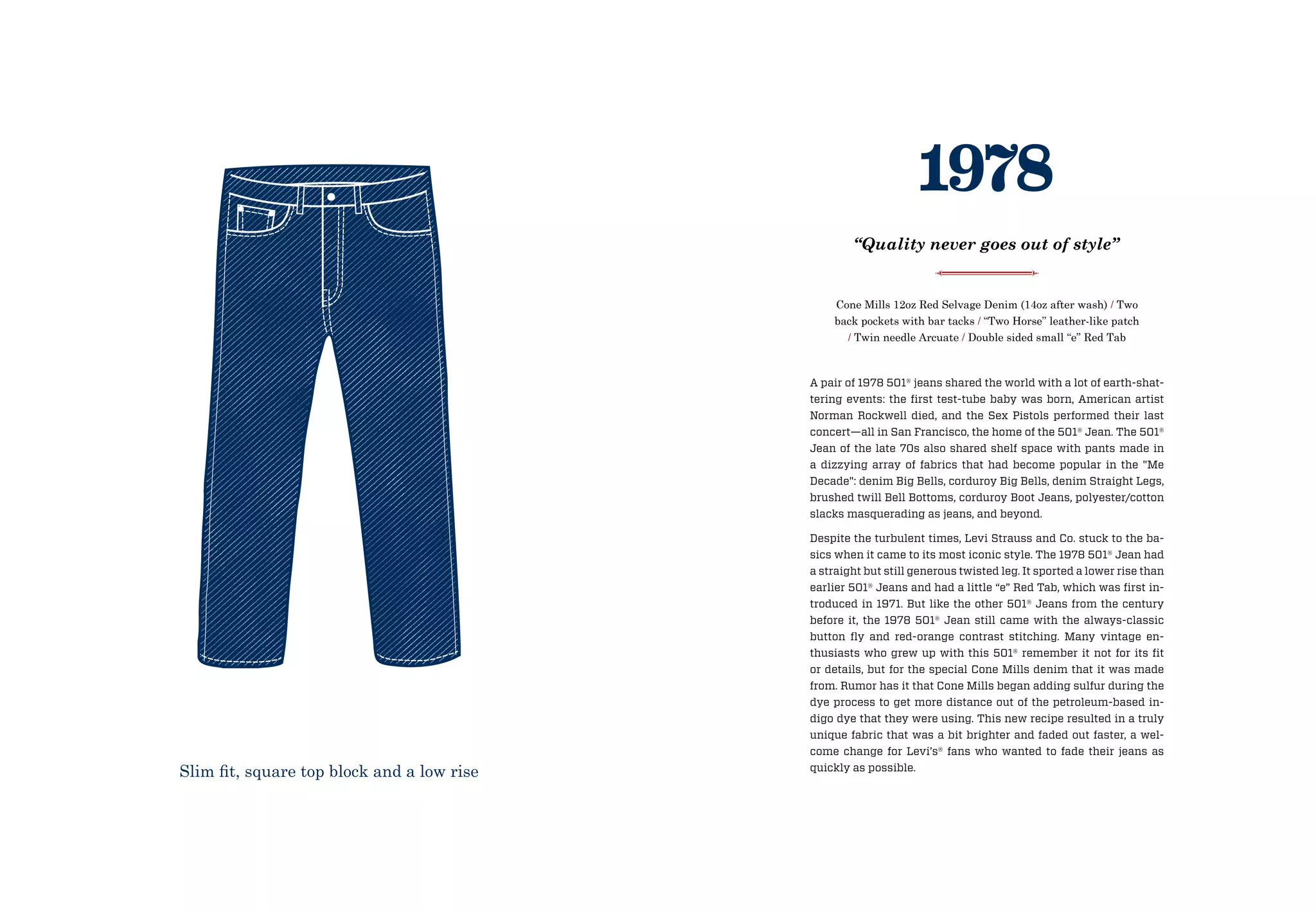A pair of 1978 501® jeans shared the world with a lot of earth-shat-
tering events: the first test-tube baby was born, American artist
Norman Rockwell died, and the Sex Pistols performed their last
concert—all in San Francisco, the home of the 501® Jean. The 501®
Jean of the late 70s also shared shelf space with pants made in
a dizzying array of fabrics that had become popular in the Me
Decade: denim Big Bells, corduroy Big Bells, denim Straight Legs,
brushed twill Bell Bottoms, corduroy Boot Jeans, polyester/cotton
slacks masquerading as jeans, and beyond.
Despite the turbulent times, Levi Strauss and Co. stuck to the ba-
sics when it came to its most iconic style. The 1978 501® Jean had
a straight but still generous twisted leg. It sported a lower rise than
earlier 501® Jeans and had a little “e” Red Tab, which was first in-
troduced in 1971. But like the other 501® Jeans from the century
before it, the 1978 501® Jean still came with the always-classic
button fly and red-orange contrast stitching. Many vintage en-
thusiasts who grew up with this 501® remember it not for its fit
or details, but for the special Cone Mills denim that it was made
from. Rumor has it that Cone Mills began adding sulfur during the
dye process to get more distance out of the petroleum-based in-
digo dye that they were using. This new recipe resulted in a truly
unique fabric that was a bit brighter and faded out faster, a wel-
come change for Levi’s® fans who wanted to fade their jeans as
quickly as possible.
Cone Mills 12oz Red Selvage Denim (14oz after wash) / Two
back pockets with bar tacks / “Two Horse” leather-like patch
/ Twin needle Arcuate / Double sided small “e” Red Tab
1978
“Quality never goes out of style”
Slim fit, square top block and a low rise
 