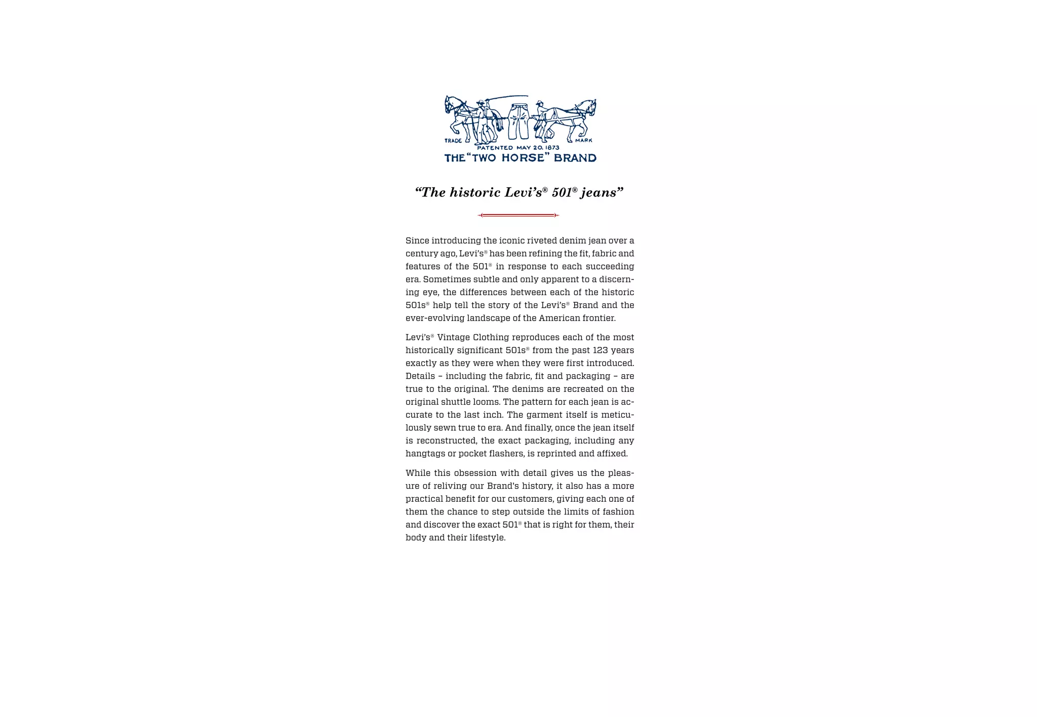 Since introducing the iconic riveted denim jean over a
century ago, Levi’s® has been refining the fit, fabric and
features of the 501® in response to each succeeding
era. Sometimes subtle and only apparent to a discern-
ing eye, the differences between each of the historic
501s® help tell the story of the Levi’s® Brand and the
ever-evolving landscape of the American frontier.
Levi’s® Vintage Clothing reproduces each of the most
historically significant 501s® from the past 123 years
exactly as they were when they were first introduced.
Details – including the fabric, fit and packaging – are
true to the original. The denims are recreated on the
original shuttle looms. The pattern for each jean is ac-
curate to the last inch. The garment itself is meticu-
lously sewn true to era. And finally, once the jean itself
is reconstructed, the exact packaging, including any
hangtags or pocket flashers, is reprinted and affixed.
While this obsession with detail gives us the pleas-
ure of reliving our Brand's history, it also has a more
practical benefit for our customers, giving each one of
them the chance to step outside the limits of fashion
and discover the exact 501® that is right for them, their
body and their lifestyle.
“The historic Levi’s®
501®
jeans”
 