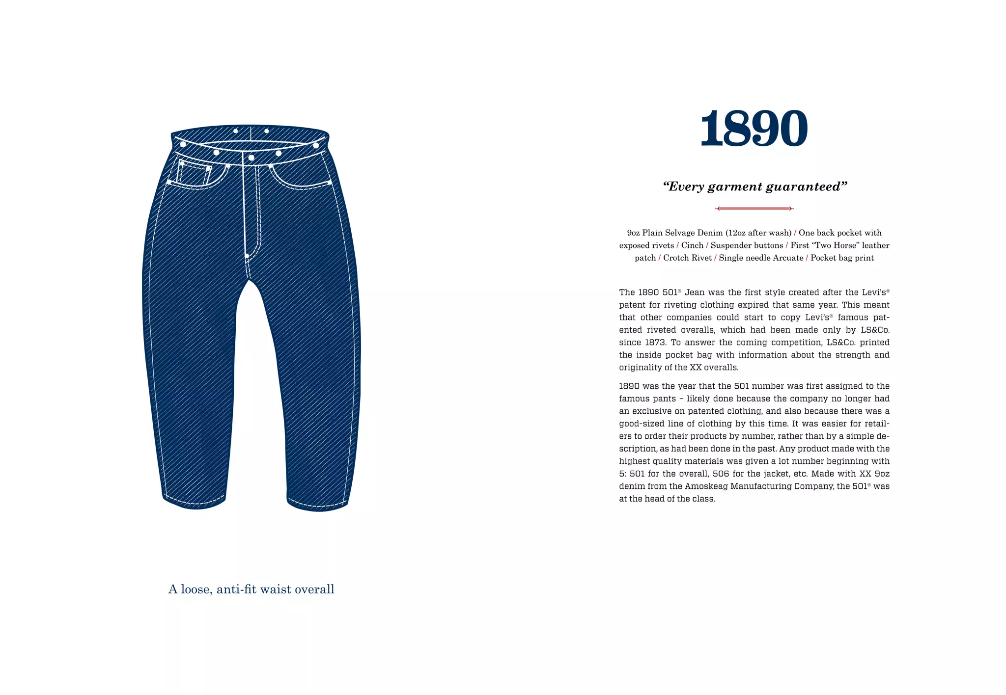 The 1890 501® Jean was the first style created after the Levi’s®
patent for riveting clothing expired that same year. This meant
that other companies could start to copy Levi’s® famous pat-
ented riveted overalls, which had been made only by LS&Co.
since 1873. To answer the coming competition, LS&Co. printed
the inside pocket bag with information about the strength and
originality of the XX overalls.
1890 was the year that the 501 number was first assigned to the
famous pants – likely done because the company no longer had
an exclusive on patented clothing, and also because there was a
good-sized line of clothing by this time. It was easier for retail-
ers to order their products by number, rather than by a simple de-
scription, as had been done in the past. Any product made with the
highest quality materials was given a lot number beginning with
5: 501 for the overall, 506 for the jacket, etc. Made with XX 9oz
denim from the Amoskeag Manufacturing Company, the 501® was
at the head of the class.
9oz Plain Selvage Denim (12oz after wash) / One back pocket with
exposed rivets / Cinch / Suspender buttons / First “Two Horse” leather
patch / Crotch Rivet / Single needle Arcuate / Pocket bag print
1890
“Every garment guaranteed”
A loose, anti-fit waist overall
 
