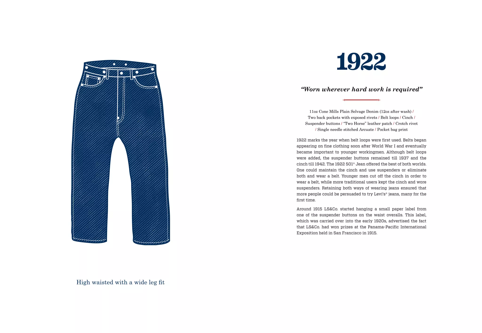 1922 marks the year when belt loops were first used. Belts began
appearing on fine clothing soon after World War I and eventually
became important to younger workingmen. Although belt loops
were added, the suspender buttons remained till 1937 and the
cinch till 1942. The 1922 501® Jean offered the best of both worlds.
One could maintain the cinch and use suspenders or eliminate
both and wear a belt. Younger men cut off the cinch in order to
wear a belt, while more traditional users kept the cinch and wore
suspenders. Retaining both ways of wearing jeans ensured that
more people could be persuaded to try Levi’s® jeans, many for the
first time.
Around 1915 LSCo. started hanging a small paper label from
one of the suspender buttons on the waist overalls. This label,
which was carried over into the early 1920s, advertised the fact
that LSCo. had won prizes at the Panama-Pacific International
Exposition held in San Francisco in 1915.
11oz Cone Mills Plain Selvage Denim (12oz after wash) /
Two back pockets with exposed rivets / Belt loops / Cinch /
Suspender buttons / “Two Horse” leather patch / Crotch rivet
/ Single needle stitched Arcuate / Pocket bag print
1922
“Worn wherever hard work is required”
High waisted with a wide leg fit
 