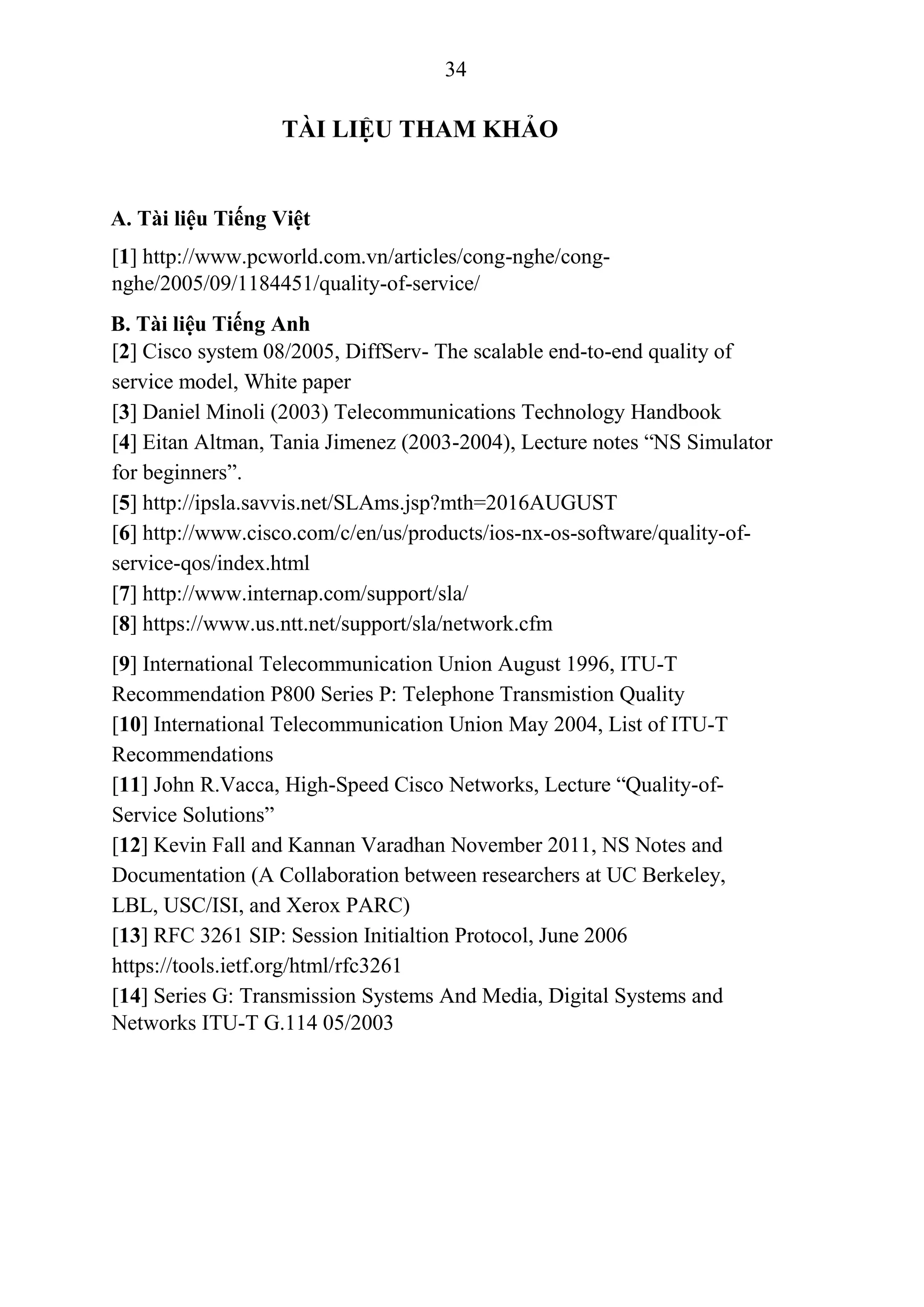 34
TÀI LIỆU THAM KHẢO
A. Tài liệu Tiếng Việt
[1] http://www.pcworld.com.vn/articles/cong-nghe/cong-
nghe/2005/09/1184451/quality-of-service/
B. Tài liệu Tiếng Anh
[2] Cisco system 08/2005, DiffServ- The scalable end-to-end quality of
service model, White paper
[3] Daniel Minoli (2003) Telecommunications Technology Handbook
[4] Eitan Altman, Tania Jimenez (2003-2004), Lecture notes “NS Simulator
for beginners”.
[5] http://ipsla.savvis.net/SLAms.jsp?mth=2016AUGUST
[6] http://www.cisco.com/c/en/us/products/ios-nx-os-software/quality-of-
service-qos/index.html
[7] http://www.internap.com/support/sla/
[8] https://www.us.ntt.net/support/sla/network.cfm
[9] International Telecommunication Union August 1996, ITU-T
Recommendation P800 Series P: Telephone Transmistion Quality
[10] International Telecommunication Union May 2004, List of ITU-T
Recommendations
[11] John R.Vacca, High-Speed Cisco Networks, Lecture “Quality-of-
Service Solutions”
[12] Kevin Fall and Kannan Varadhan November 2011, NS Notes and
Documentation (A Collaboration between researchers at UC Berkeley,
LBL, USC/ISI, and Xerox PARC)
[13] RFC 3261 SIP: Session Initialtion Protocol, June 2006
https://tools.ietf.org/html/rfc3261
[14] Series G: Transmission Systems And Media, Digital Systems and
Networks ITU-T G.114 05/2003
 