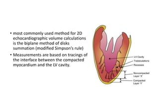 • most commonly used method for 2D
echocardiographic volume calculations
is the biplane method of disks
summation (modiﬁed Simpson’s rule)
• Measurements are based on tracings of
the interface between the compacted
myocardium and the LV cavity.
 