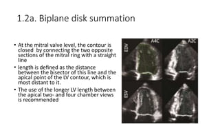 1.2a. Biplane disk summation
• At the mitral valve level, the contour is
closed by connecting the two opposite
sections of the mitral ring with a straight
line
• length is deﬁned as the distance
between the bisector of this line and the
apical point of the LV contour, which is
most distant to it.
• The use of the longer LV length between
the apical two- and four chamber views
is recommended
 