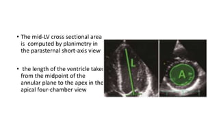 • The mid-LV cross sectional area
is computed by planimetry in
the parasternal short-axis view
• the length of the ventricle taken
from the midpoint of the
annular plane to the apex in the
apical four-chamber view
 
