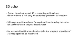3D echo
• One of the advantages of 3D echocardiographic volume
measurements is that they do not rely on geometric assumptions
• 3D image acquisition should focus primarily on including the entire
left ventricle within the pyramidal dataset
• For accurate identiﬁcation of end-systole, the temporal resolution of
3D imaging should be maximized
 