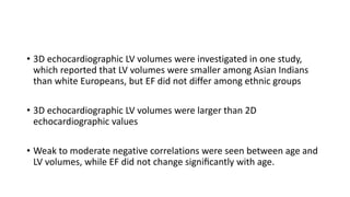 • 3D echocardiographic LV volumes were investigated in one study,
which reported that LV volumes were smaller among Asian Indians
than white Europeans, but EF did not differ among ethnic groups
• 3D echocardiographic LV volumes were larger than 2D
echocardiographic values
• Weak to moderate negative correlations were seen between age and
LV volumes, while EF did not change signiﬁcantly with age.
 