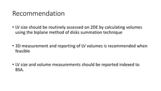 Recommendation
• LV size should be routinely assessed on 2DE by calculating volumes
using the biplane method of disks summation technique
• 3D measurement and reporting of LV volumes is recommended when
feasible
• LV size and volume measurements should be reported indexed to
BSA.
 