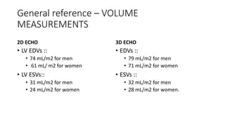 General reference – VOLUME
MEASUREMENTS
2D ECHO
• LV EDVs ::
• 74 mL/m2 for men
• 61 mL/ m2 for women
• LV ESVs::
• 31 mL/m2 for men
• 24 mL/m2 for women
3D ECHO
• EDVs ::
• 79 mL/m2 for men
• 71 mL/m2 for women
• ESVs ::
• 32 mL/m2 for men
• 28 mL/m2 for women.
 