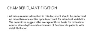 CHAMBER QUANTIFICATION
• All measurements described in this document should be performed
on more than one cardiac cycle to account for inter-beat variability.
The committee suggests the average of three beats for patients in
normal sinus rhythm and a minimum of ﬁve beats in patients with
atrial ﬁbrillation
 