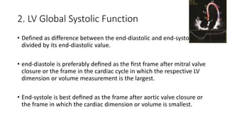 2. LV Global Systolic Function
• Defined as difference between the end-diastolic and end-systolic
divided by its end-diastolic value.
• end-diastole is preferably deﬁned as the ﬁrst frame after mitral valve
closure or the frame in the cardiac cycle in which the respective LV
dimension or volume measurement is the largest.
• End-systole is best deﬁned as the frame after aortic valve closure or
the frame in which the cardiac dimension or volume is smallest.
 