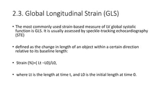 2.3. Global Longitudinal Strain (GLS)
• The most commonly used strain-based measure of LV global systolic
function is GLS. It is usually assessed by speckle-tracking echocardiography
(STE)
• deﬁned as the change in length of an object within a certain direction
relative to its baseline length:
• Strain (%)=( Lt −L0)/L0,
• where Lt is the length at time t, and L0 is the initial length at time 0.
 