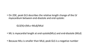 • On 2DE, peak GLS describes the relative length change of the LV
myocardium between end-diastole and end-systole:
GLS(%)=(MLs−MLd)/MLd
• ML Is myocardial length at end-systole(MLs) and end-diastole (MLd)
• Because MLs is smaller than MLd, peak GLS is a negative number
 